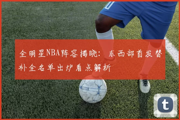 全明星NBA阵容揭晓：东西部首发替补全名单出炉看点解析