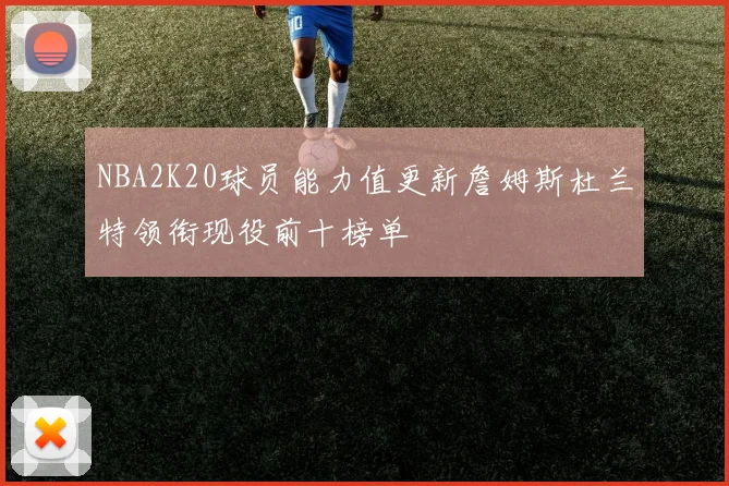 NBA2K20球员能力值更新詹姆斯杜兰特领衔现役前十榜单