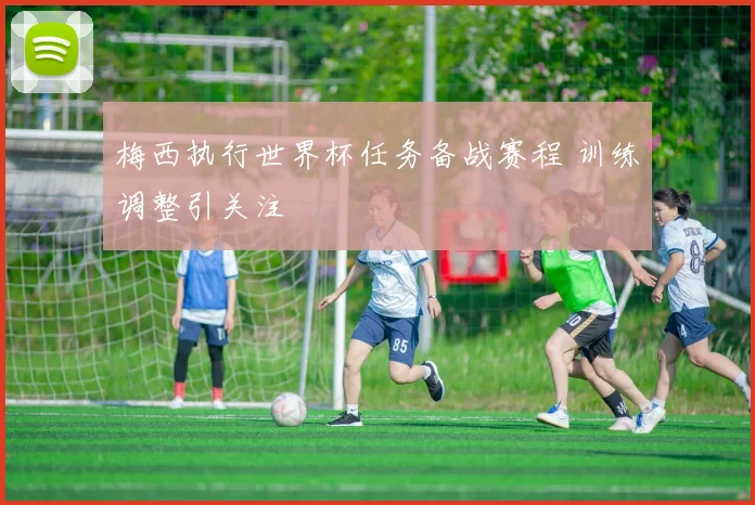 梅西执行世界杯任务备战赛程 训练调整引关注