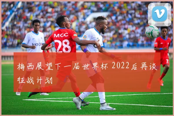 梅西展望下一届世界杯 2022后再谈征战计划