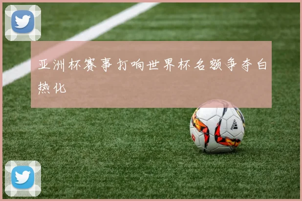 亚洲杯赛事打响世界杯名额争夺白热化