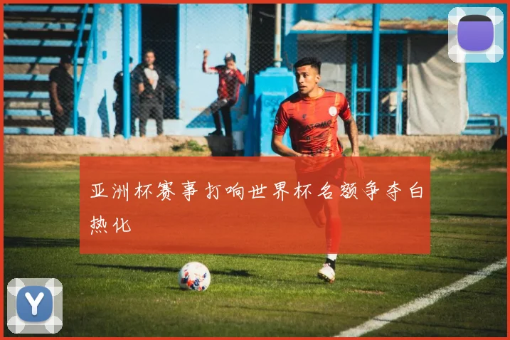 亚洲杯赛事打响世界杯名额争夺白热化